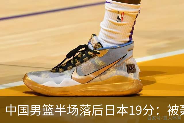 中国男篮半场落后日本19分：被轰11-0 全队无人得分上双
