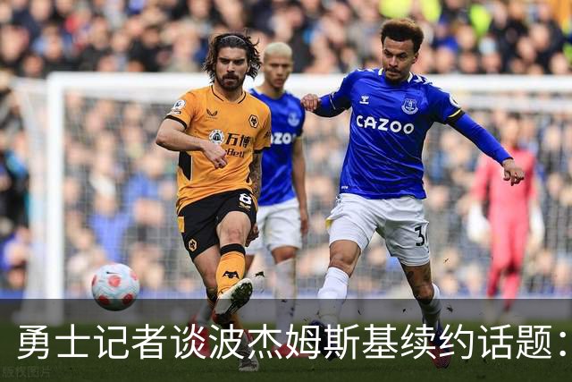 勇士记者谈波杰姆斯基续约话题：他的风格让其价值难以被准确评估
